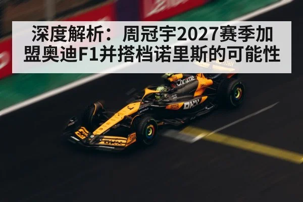 深度解析：周冠宇2027赛季加盟奥迪F1并搭档诺里斯的可能性